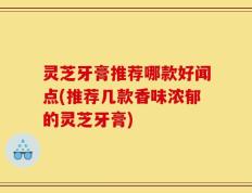 灵芝牙膏推荐哪款好闻点(推荐几款香味浓郁的灵芝牙膏)