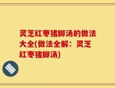 灵芝红枣猪脚汤的做法大全(做法全解：灵芝红枣猪脚汤)