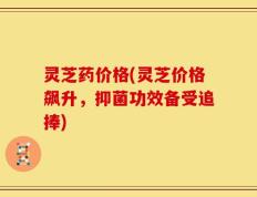 灵芝药价格(灵芝价格飙升，抑菌功效备受追捧)