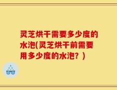 灵芝烘干需要多少度的水泡(灵芝烘干前需要用多少度的水泡？)