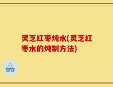 灵芝红枣炖水(灵芝红枣水的炖制方法)