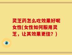 灵芝药怎么吃效果好呢女性(女性如何服用灵芝，让其效果更佳？)