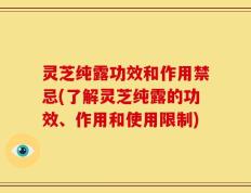 灵芝纯露功效和作用禁忌(了解灵芝纯露的功效、作用和使用限制)