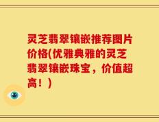 灵芝翡翠镶嵌推荐图片价格(优雅典雅的灵芝翡翠镶嵌珠宝，价值超高！)