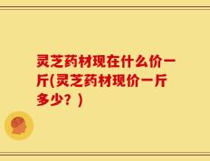 灵芝药材现在什么价一斤(灵芝药材现价一斤多少？)