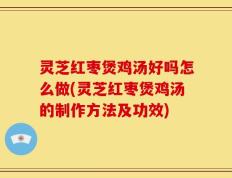灵芝红枣煲鸡汤好吗怎么做(灵芝红枣煲鸡汤的制作方法及功效)