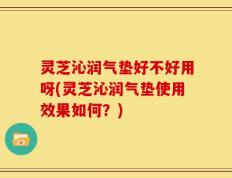 灵芝沁润气垫好不好用呀(灵芝沁润气垫使用效果如何？)