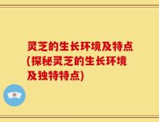 灵芝的生长环境及特点(探秘灵芝的生长环境及独特特点)