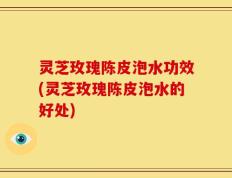 灵芝玫瑰陈皮泡水功效(灵芝玫瑰陈皮泡水的好处)