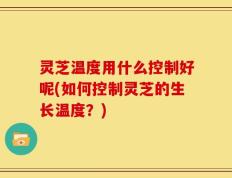 灵芝温度用什么控制好呢(如何控制灵芝的生长温度？)