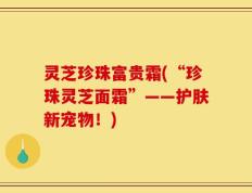 灵芝珍珠富贵霜(“珍珠灵芝面霜”——护肤新宠物！)