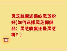 灵芝胶囊还是吃灵芝粉好(如何选择灵芝保健品：灵芝胶囊还是灵芝粉？)
