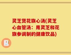 灵芝煲花旗心汤(灵芝心血管汤：用灵芝和花旗参调制的健康饮品)