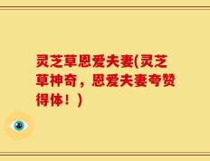 灵芝草恩爱夫妻(灵芝草神奇，恩爱夫妻夸赞得体！)