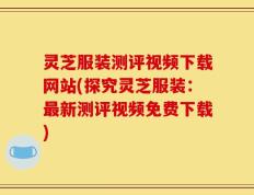 灵芝服装测评视频下载网站(探究灵芝服装：最新测评视频免费下载)