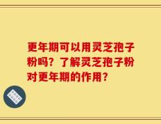 更年期可以用灵芝孢子粉吗？了解灵芝孢子粉对更年期的作用？