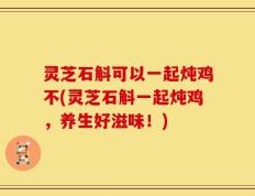 灵芝石斛可以一起炖鸡不(灵芝石斛一起炖鸡，养生好滋味！)