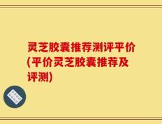 灵芝胶囊推荐测评平价(平价灵芝胶囊推荐及评测)
