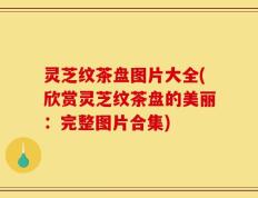 灵芝纹茶盘图片大全(欣赏灵芝纹茶盘的美丽：完整图片合集)
