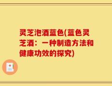 灵芝泡酒蓝色(蓝色灵芝酒：一种制造方法和健康功效的探究)
