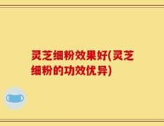 灵芝细粉效果好(灵芝细粉的功效优异)