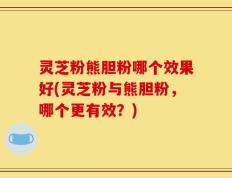 灵芝粉熊胆粉哪个效果好(灵芝粉与熊胆粉，哪个更有效？)