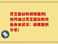 灵芝菌丝粉调理案例(如何通过灵芝菌丝粉改善身体状况：调理案例分享)