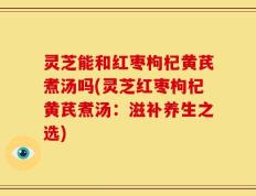 灵芝能和红枣枸杞黄芪煮汤吗(灵芝红枣枸杞黄芪煮汤：滋补养生之选)