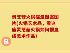 灵芝菇火锅摆盘图案图片(火锅艺术品，看这座灵芝菇火锅如何摆盘成美术作品)