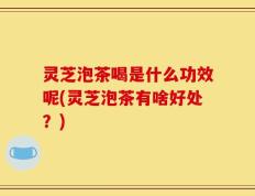 灵芝泡茶喝是什么功效呢(灵芝泡茶有啥好处？)