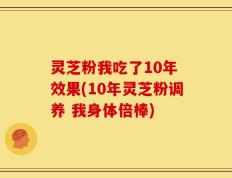 灵芝粉我吃了10年 效果(10年灵芝粉调养 我身体倍棒)