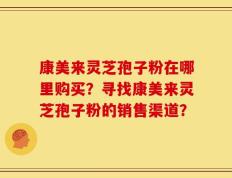 康美来灵芝孢子粉在哪里购买？寻找康美来灵芝孢子粉的销售渠道？