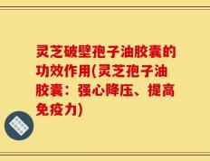 灵芝破壁孢子油胶囊的功效作用(灵芝孢子油胶囊：强心降压、提高免疫力)