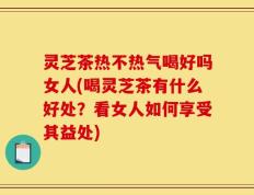 灵芝茶热不热气喝好吗女人(喝灵芝茶有什么好处？看女人如何享受其益处)