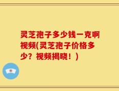 灵芝孢子多少钱一克啊视频(灵芝孢子价格多少？视频揭晓！)