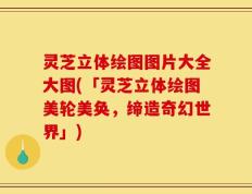 灵芝立体绘图图片大全大图(「灵芝立体绘图美轮美奂，缔造奇幻世界」)