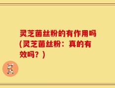 灵芝菌丝粉的有作用吗(灵芝菌丝粉：真的有效吗？)