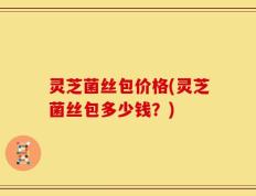 灵芝菌丝包价格(灵芝菌丝包多少钱？)