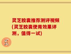 灵芝胶囊推荐测评视频(灵芝胶囊使用效果评测，值得一试)