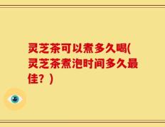 灵芝茶可以煮多久喝(灵芝茶煮泡时间多久最佳？)