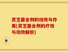 灵芝菌合剂的功效与作用(灵芝菌合剂的疗效与功效解析)