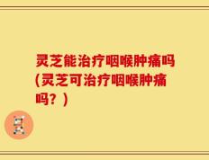 灵芝能治疗咽喉肿痛吗(灵芝可治疗咽喉肿痛吗？)