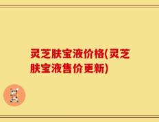 灵芝肤宝液价格(灵芝肤宝液售价更新)