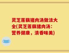 灵芝莲藕猪肉汤做法大全(灵芝莲藕猪肉汤：营养健康，清香味美)
