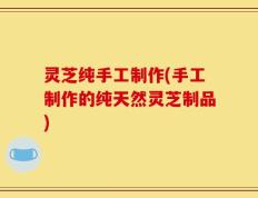 灵芝纯手工制作(手工制作的纯天然灵芝制品)