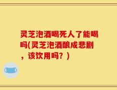 灵芝泡酒喝死人了能喝吗(灵芝泡酒酿成悲剧，该饮用吗？)