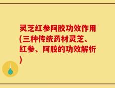 灵芝红参阿胶功效作用(三种传统药材灵芝、红参、阿胶的功效解析)