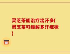 灵芝茶能治疗出汗多(灵芝茶可缓解多汗症状)