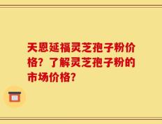 天恩延福灵芝孢子粉价格？了解灵芝孢子粉的市场价格？