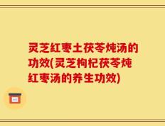 灵芝红枣土茯苓炖汤的功效(灵芝枸杞茯苓炖红枣汤的养生功效)